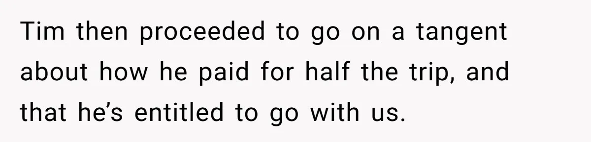 Tim then proceeded to go on a tangent about how he paid for half the trip, and that he’s entitled to go with us.