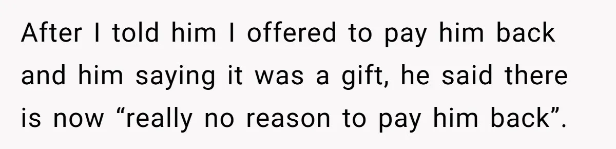 After I told him I offered to pay him back and him saying it was a gift, he said there is now “really no reason to pay him back”.