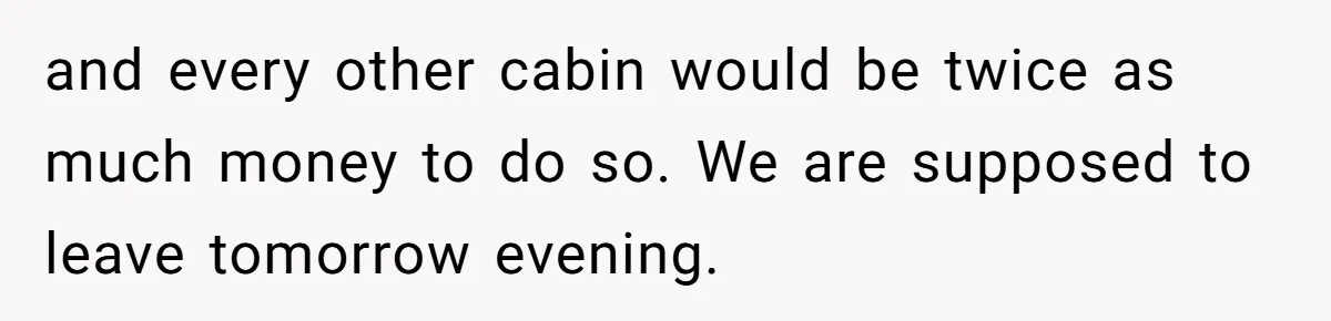 and every other cabin would be twice as much money to do so. We are supposed to leave tomorrow evening.