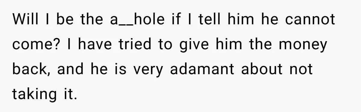 Will I be the a__hole if I tell him he cannot come? I have tried to give him the money back, and he is very adamant about not taking it.