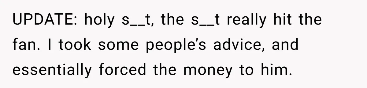 UPDATE: holy s__t, the s__t really hit the fan. I took some people’s advice, and essentially forced the money to him.
