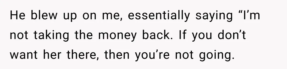 He blew up on me, essentially saying “I’m not taking the money back. If you don’t want her there, then you’re not going.