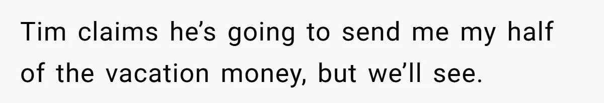 Tim claims he’s going to send me my half of the vacation money, but we’ll see.