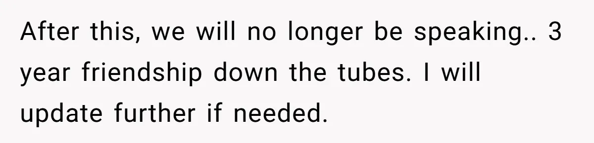 After this, we will no longer be speaking.. 3 year friendship down the tubes. I will update further if needed.