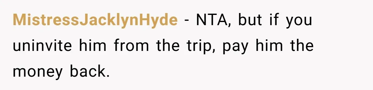 MistressJacklynHyde − NTA, but if you uninvite him from the trip, pay him the money back.