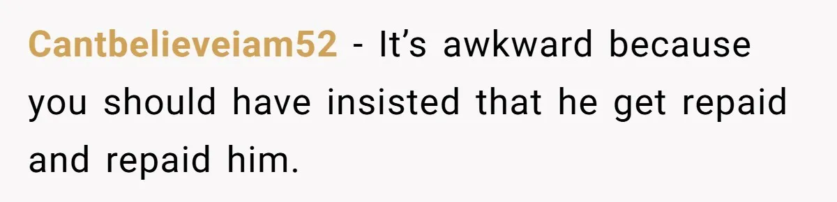 Cantbelieveiam52 − It’s awkward because you should have insisted that he get repaid and repaid him.