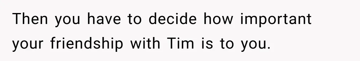 Then you have to decide how important your friendship with Tim is to you.