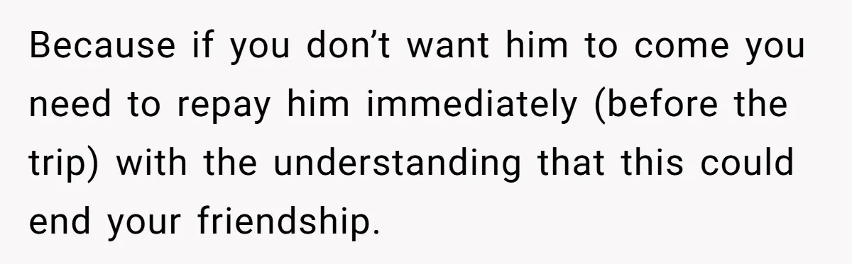 Because if you don’t want him to come you need to repay him immediately (before the trip) with the understanding that this could end your friendship.