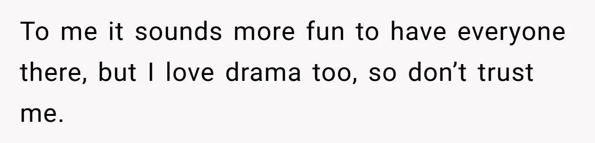 To me it sounds more fun to have everyone there, but I love drama too, so don’t trust me.