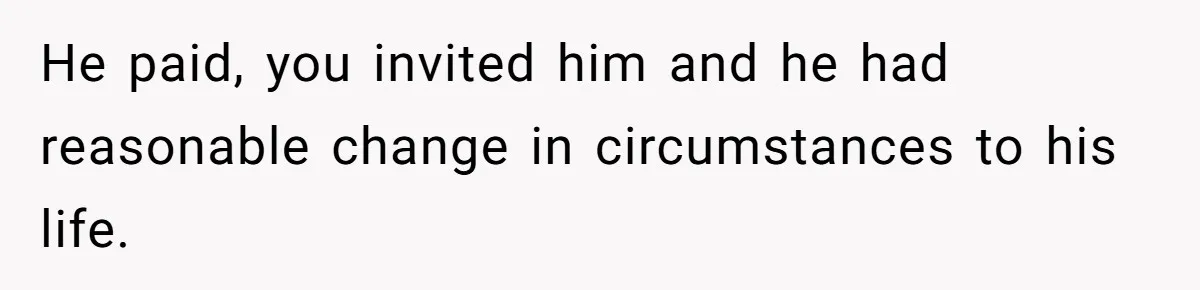 He paid, you invited him and he had reasonable change in circumstances to his life.