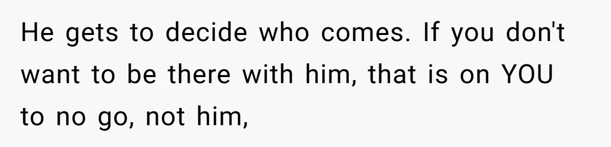 He gets to decide who comes. If you don't want to be there with him, that is on YOU to no go, not him,