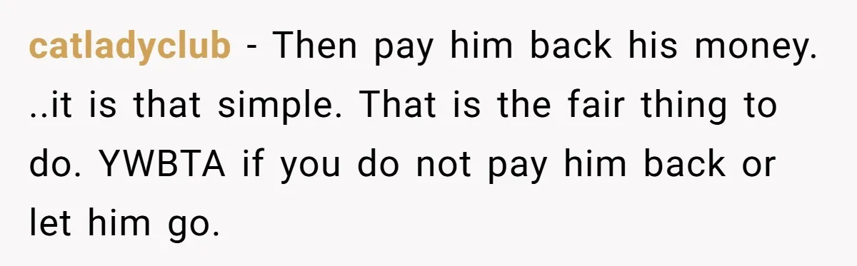 catladyclub − Then pay him back his money. ..it is that simple. That is the fair thing to do. YWBTA if you do not pay him back or let him...