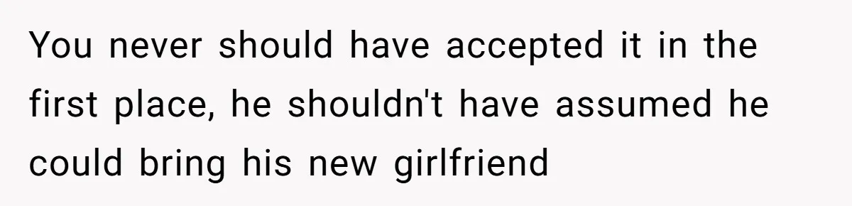 You never should have accepted it in the first place, he shouldn't have assumed he could bring his new girlfriend