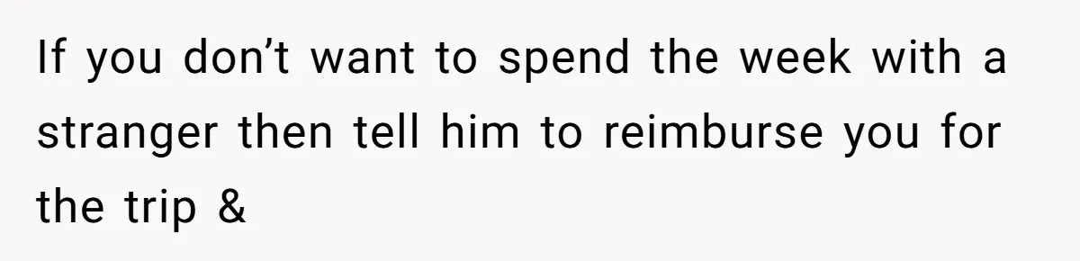 If you don’t want to spend the week with a stranger then tell him to reimburse you for the trip &