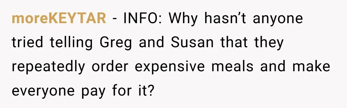 moreKEYTAR − INFO: Why hasn’t anyone tried telling Greg and Susan that they repeatedly order expensive meals and make everyone pay for it?