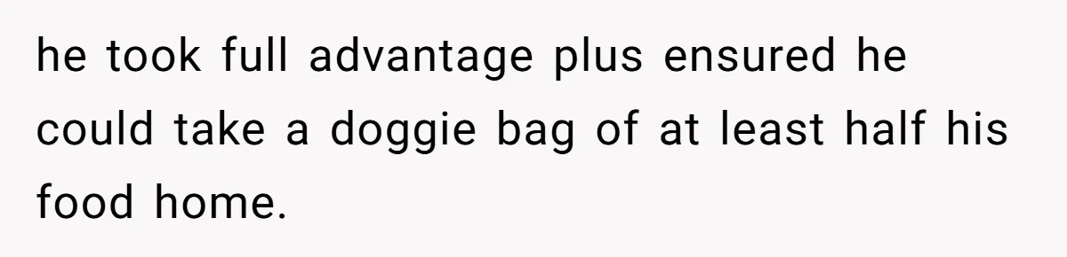 he took full advantage plus ensured he could take a doggie bag of at least half his food home.