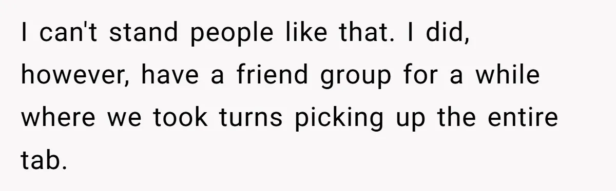 I can't stand people like that. I did, however, have a friend group for a while where we took turns picking up the entire tab.