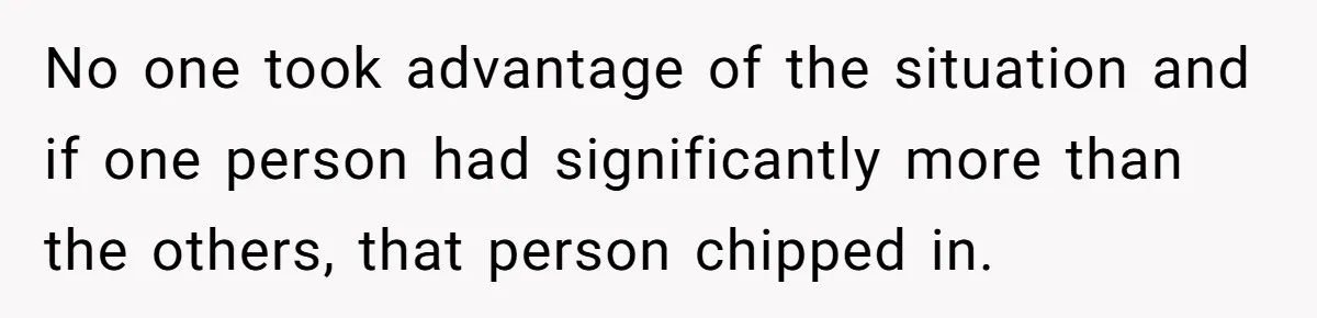No one took advantage of the situation and if one person had significantly more than the others, that person chipped in.