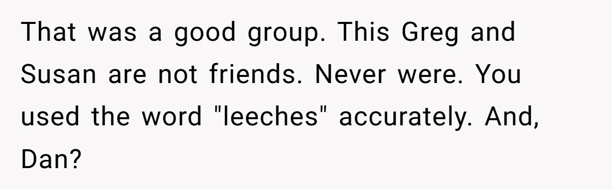 That was a good group. This Greg and Susan are not friends. Never were. You used the word "leeches" accurately. And, Dan?