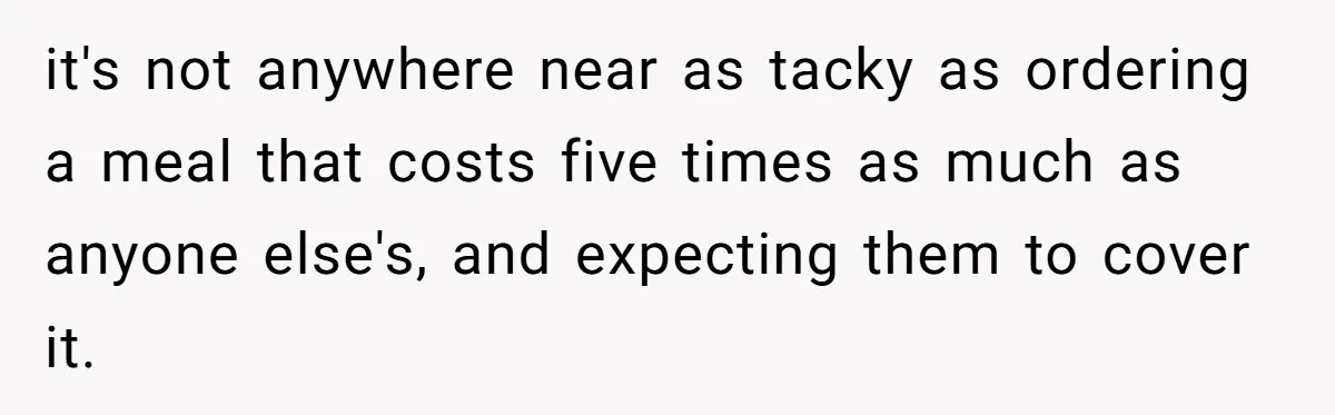 it's not anywhere near as tacky as ordering a meal that costs five times as much as anyone else's, and expecting them to cover it.