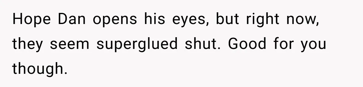 Hope Dan opens his eyes, but right now, they seem superglued shut. Good for you though.