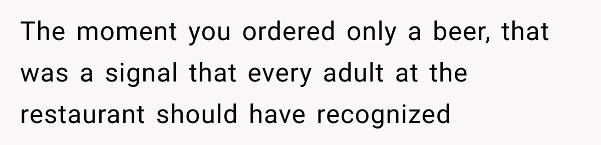 The moment you ordered only a beer, that was a signal that every adult at the restaurant should have recognized