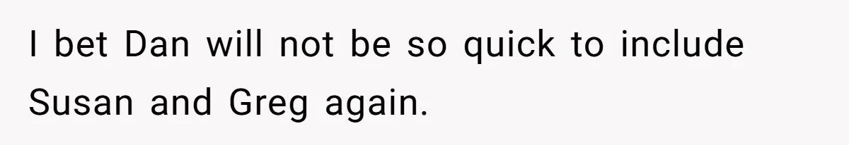 I bet Dan will not be so quick to include Susan and Greg again.