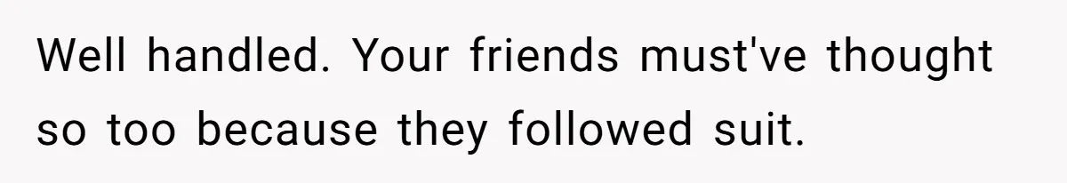 Well handled. Your friends must've thought so too because they followed suit.