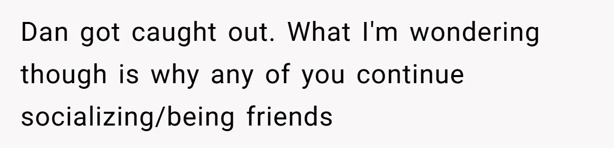 Dan got caught out. What I'm wondering though is why any of you continue socializing/being friends
