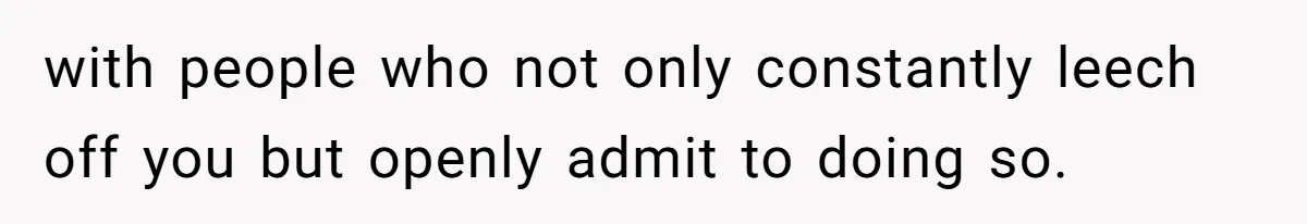 with people who not only constantly leech off you but openly admit to doing so.