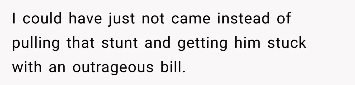 I could have just not came instead of pulling that stunt and getting him stuck with an outrageous bill.