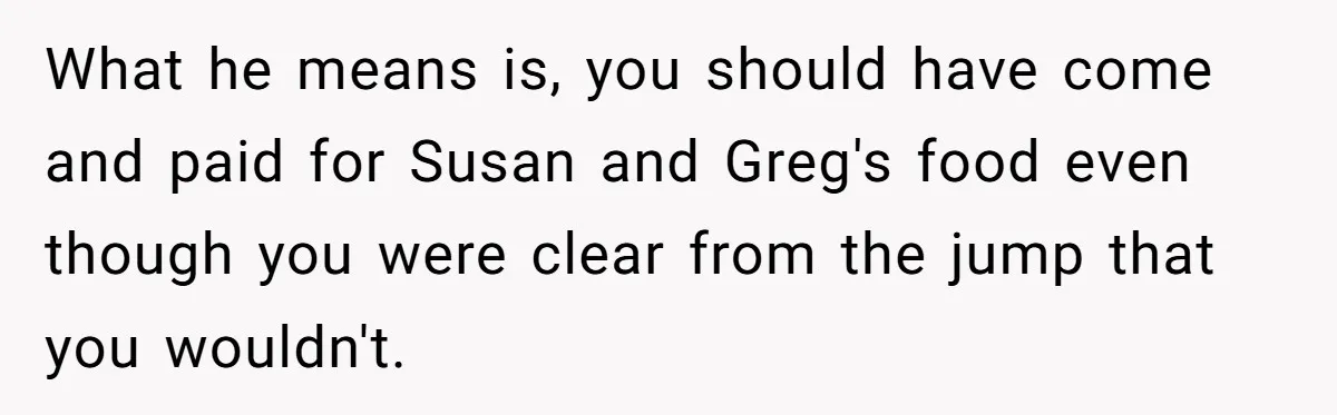 What he means is, you should have come and paid for Susan and Greg's food even though you were clear from the jump that you wouldn't.