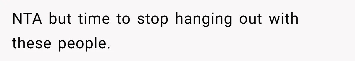 NTA but time to stop hanging out with these people.