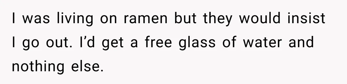I was living on ramen but they would insist I go out. I’d get a free glass of water and nothing else.