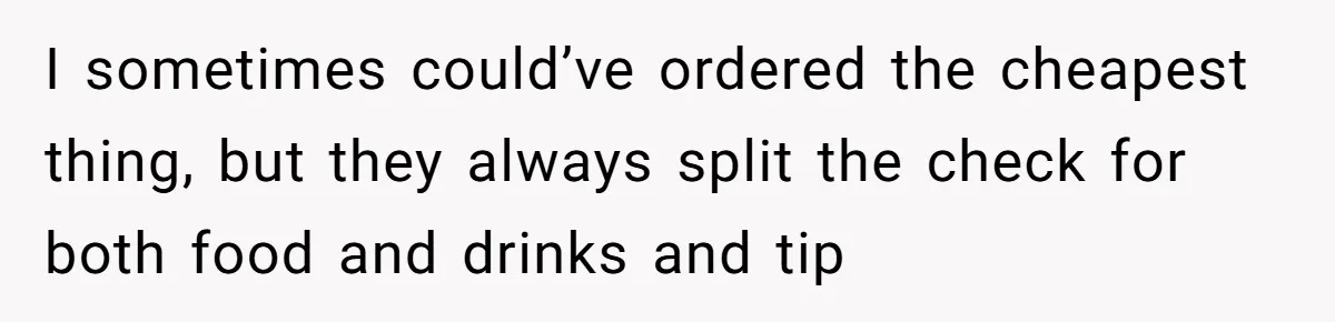 I sometimes could’ve ordered the cheapest thing, but they always split the check for both food and drinks and tip