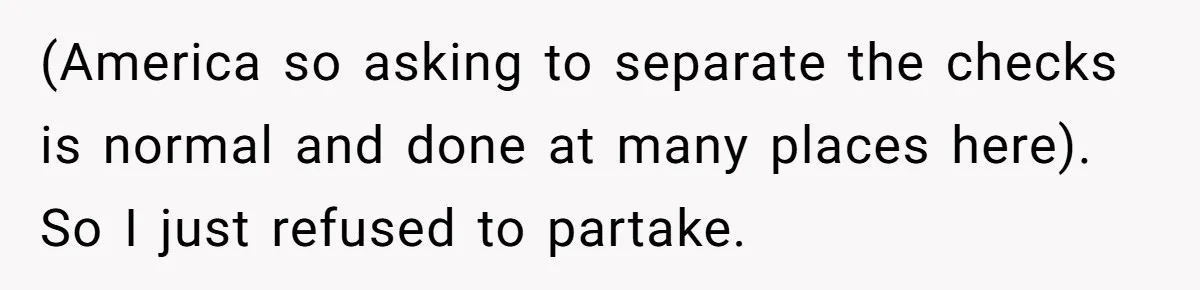 (America so asking to separate the checks is normal and done at many places here). So I just refused to partake.