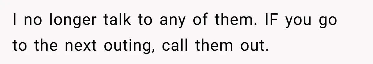 I no longer talk to any of them. IF you go to the next outing, call them out.