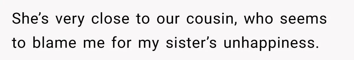 She’s very close to our cousin, who seems to blame me for my sister’s unhappiness.