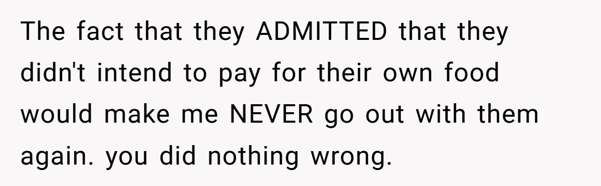 The fact that they ADMITTED that they didn't intend to pay for their own food would make me NEVER go out with them again. you did nothing wrong.