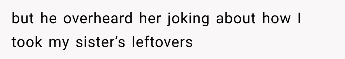 but he overheard her joking about how I took my sister’s leftovers