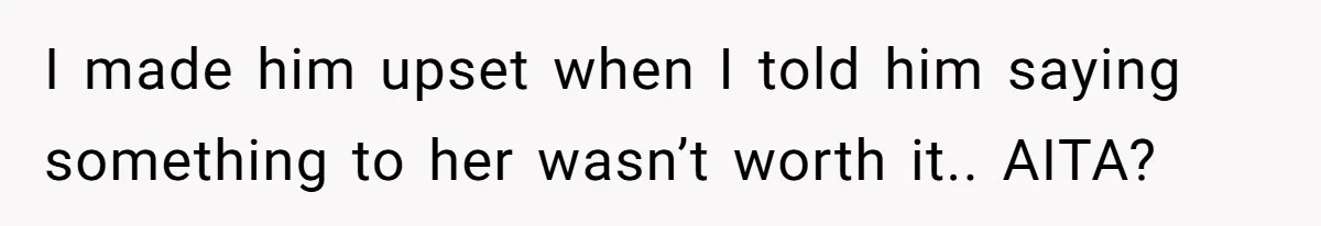 I made him upset when I told him saying something to her wasn’t worth it.. AITA?