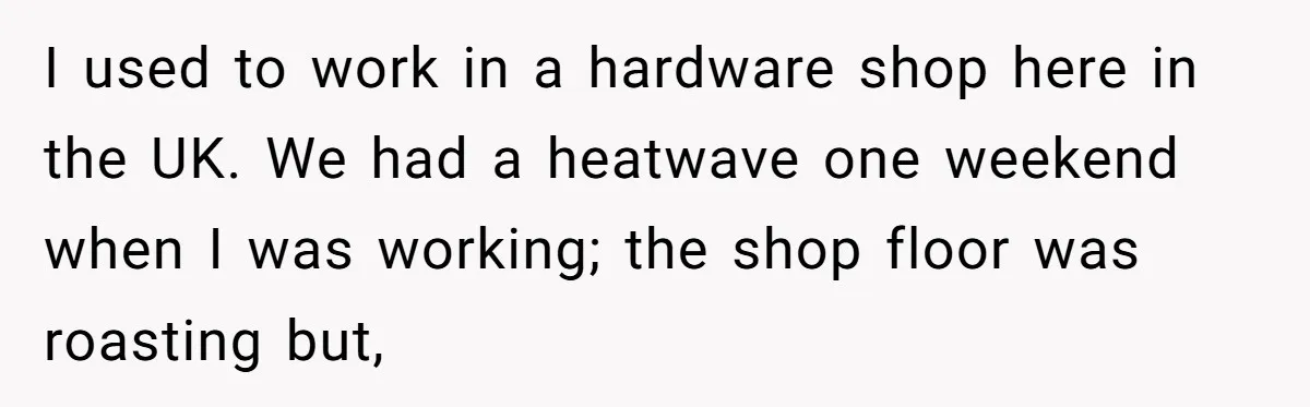 I used to work in a hardware shop here in the UK. We had a heatwave one weekend when I was working; the shop floor was roasting but,