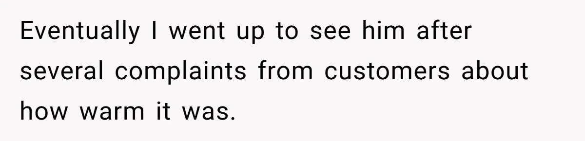 Eventually I went up to see him after several complaints from customers about how warm it was.
