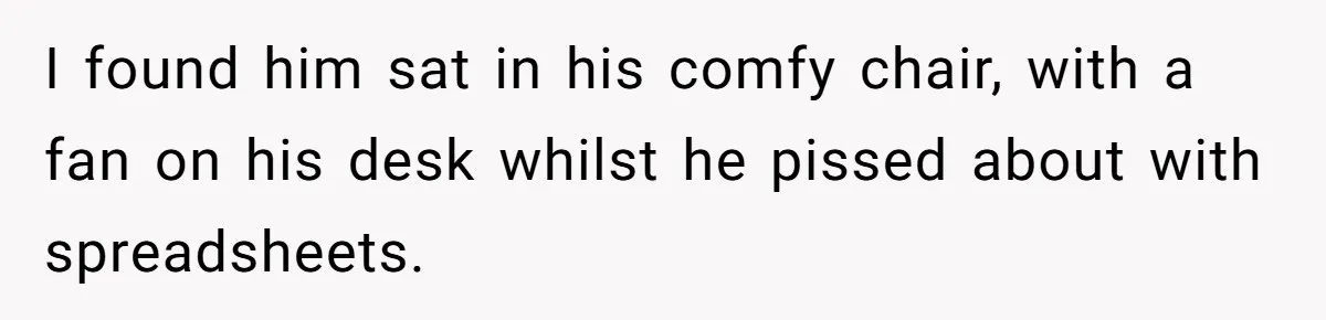 I found him sat in his comfy chair, with a fan on his desk whilst he pissed about with spreadsheets.