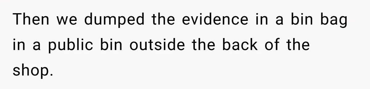 Then we dumped the evidence in a bin bag in a public bin outside the back of the shop.