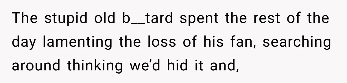 The stupid old b__tard spent the rest of the day lamenting the loss of his fan, searching around thinking we’d hid it and,