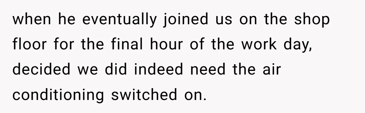 when he eventually joined us on the shop floor for the final hour of the work day, decided we did indeed need the air conditioning switched on.