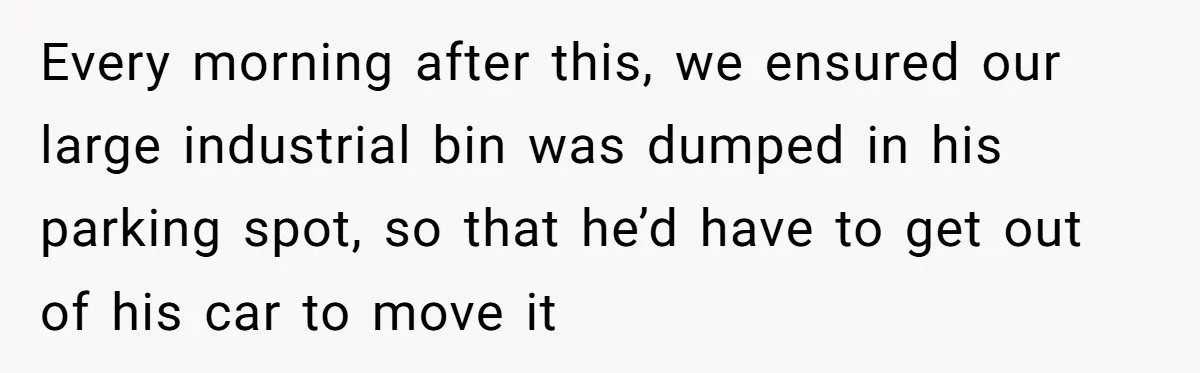 Every morning after this, we ensured our large industrial bin was dumped in his parking spot, so that he’d have to get out of his car to move it