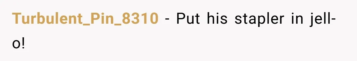 Turbulent_Pin_8310 − Put his stapler in jell-o!