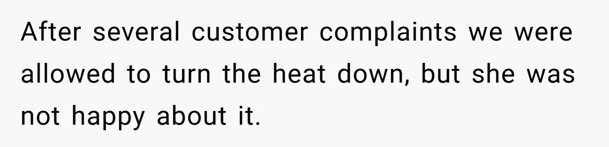 After several customer complaints we were allowed to turn the heat down, but she was not happy about it.